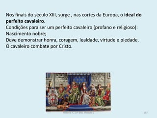 Nos finais do século XIII, surge , nas cortes da Europa, o ideal do perfeito cavaleiro. 
Condições para ser um perfeito cavaleiro (profano e religioso): 
Nascimento nobre; 
Deve demonstrar honra, coragem, lealdade, virtude e piedade. 
O cavaleiro combate por Cristo. 
História A, 10º ano, Módulo 2 
157  
