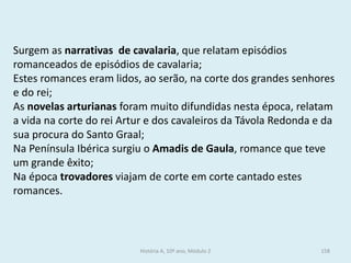 Surgem as narrativas de cavalaria, que relatam episódios romanceados de episódios de cavalaria; 
Estes romances eram lidos, ao serão, na corte dos grandes senhores e do rei; 
As novelas arturianas foram muito difundidas nesta época, relatam a vida na corte do rei Artur e dos cavaleiros da Távola Redonda e da sua procura do Santo Graal; 
Na Península Ibérica surgiu o Amadis de Gaula, romance que teve um grande êxito; 
Na época trovadores viajam de corte em corte cantado estes romances. 
História A, 10º ano, Módulo 2 
158  