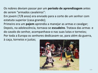 Os nobres deviam passar por um período de aprendizagem antes de serem “armados cavaleiros”: 
Em jovem (7/8 anos) era enviado para a corte de um senhor com estatuto superior (casa grande); 
Primeiro era um pajem aprendia a manejar as armas e cavalgar; 
Depois, na adolescência, tornava-se escudeiro. Tratava das armas e do cavalo do senhor, acompanhava-o nas suas lutas e torneios; 
Por toda a Europa os senhores dedicavam-se, para além da guerra, à caça, torneios e justas; 
História A, 10º ano, Módulo 2 
159  