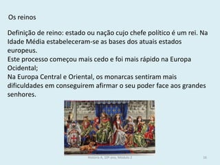História A, 10º ano, Módulo 2 
16 
Os reinos 
Definição de reino: estado ou nação cujo chefe político é um rei. Na Idade Média estabeleceram-se as bases dos atuais estados europeus. 
Este processo começou mais cedo e foi mais rápido na Europa Ocidental; 
Na Europa Central e Oriental, os monarcas sentiram mais dificuldades em conseguirem afirmar o seu poder face aos grandes senhores.  