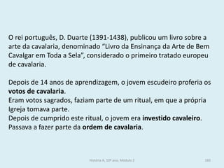 O rei português, D. Duarte (1391-1438), publicou um livro sobre a arte da cavalaria, denominado “Livro da Ensinança da Arte de Bem Cavalgar em Toda a Sela”, considerado o primeiro tratado europeu de cavalaria. 
Depois de 14 anos de aprendizagem, o jovem escudeiro proferia os votos de cavalaria. 
Eram votos sagrados, faziam parte de um ritual, em que a própria Igreja tomava parte. 
Depois de cumprido este ritual, o jovem era investido cavaleiro. Passava a fazer parte da ordem de cavalaria. 
História A, 10º ano, Módulo 2 
160  