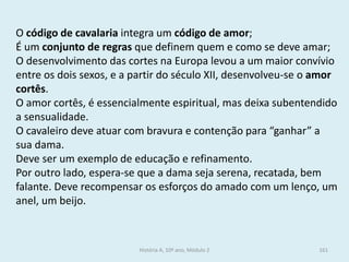 O código de cavalaria integra um código de amor; 
É um conjunto de regras que definem quem e como se deve amar; 
O desenvolvimento das cortes na Europa levou a um maior convívio entre os dois sexos, e a partir do século XII, desenvolveu-se o amor cortês. 
O amor cortês, é essencialmente espiritual, mas deixa subentendido a sensualidade. 
O cavaleiro deve atuar com bravura e contenção para “ganhar” a sua dama. 
Deve ser um exemplo de educação e refinamento. 
Por outro lado, espera-se que a dama seja serena, recatada, bem falante. Deve recompensar os esforços do amado com um lenço, um anel, um beijo. 
História A, 10º ano, Módulo 2 
161  