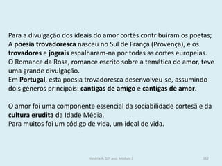 Para a divulgação dos ideais do amor cortês contribuíram os poetas; 
A poesia trovadoresca nasceu no Sul de França (Provença), e os trovadores e jograis espalharam-na por todas as cortes europeias. 
O Romance da Rosa, romance escrito sobre a temática do amor, teve uma grande divulgação. 
Em Portugal, esta poesia trovadoresca desenvolveu-se, assumindo dois géneros principais: cantigas de amigo e cantigas de amor. 
O amor foi uma componente essencial da sociabilidade cortesã e da cultura erudita da Idade Média. 
Para muitos foi um código de vida, um ideal de vida. 
História A, 10º ano, Módulo 2 
162  