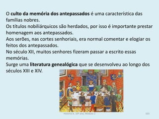 O culto da memória dos antepassados é uma característica das famílias nobres. 
Os títulos nobiliárquicos são herdados, por isso é importante prestar homenagem aos antepassados. 
Aos serões, nas cortes senhoriais, era normal comentar e elogiar os feitos dos antepassados. 
No século XII, muitos senhores fizeram passar a escrito essas memórias. 
Surge uma literatura genealógica que se desenvolveu ao longo dos séculos XIII e XIV. 
História A, 10º ano, Módulo 2 
163  