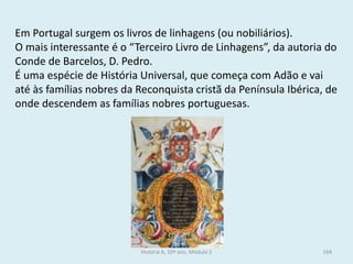 Em Portugal surgem os livros de linhagens (ou nobiliários). 
O mais interessante é o “Terceiro Livro de Linhagens”, da autoria do Conde de Barcelos, D. Pedro. 
É uma espécie de História Universal, que começa com Adão e vai até às famílias nobres da Reconquista cristã da Península Ibérica, de onde descendem as famílias nobres portuguesas. 
História A, 10º ano, Módulo 2 
164  