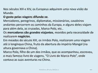 Nos séculos XIII e XIV, os Europeus adquirem uma nova visão do Mundo. 
O gosto pelas viagens difunde-se. 
Mercadores, peregrinos, diplomatas, missionários, cavaleiros andantes percorrem os caminhos da Europa, e alguns deles viajam para além dela, as cruzadas, Marco Polo, etc.. 
Os mercadores são grandes viajantes, movidos pela necessidade de realizarem negócios. 
Em meados do século XIII, os irmãos Polo, realizaram uma viagem até à longínqua China, fruto da abertura do império Mongol (na altura governava a China). 
Marco Polo, filho de um dos irmãos, que os acompanhou, escreveu, o mais famoso livro de viagens, “O Livro de Marco Polo”, onde contava as suas aventuras na China. 
História A, 10º ano, Módulo 2 
165  