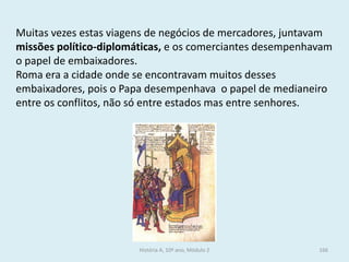 Muitas vezes estas viagens de negócios de mercadores, juntavam missões político-diplomáticas, e os comerciantes desempenhavam o papel de embaixadores. 
Roma era a cidade onde se encontravam muitos desses embaixadores, pois o Papa desempenhava o papel de medianeiro entre os conflitos, não só entre estados mas entre senhores. 
História A, 10º ano, Módulo 2 
166  
