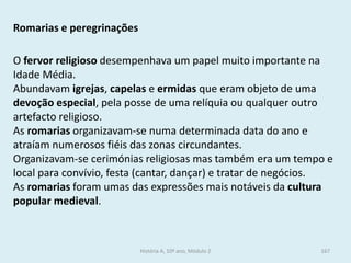 Romarias e peregrinações 
O fervor religioso desempenhava um papel muito importante na Idade Média. 
Abundavam igrejas, capelas e ermidas que eram objeto de uma devoção especial, pela posse de uma relíquia ou qualquer outro artefacto religioso. 
As romarias organizavam-se numa determinada data do ano e atraíam numerosos fiéis das zonas circundantes. 
Organizavam-se cerimónias religiosas mas também era um tempo e local para convívio, festa (cantar, dançar) e tratar de negócios. 
As romarias foram umas das expressões mais notáveis da cultura popular medieval. 
História A, 10º ano, Módulo 2 
167  