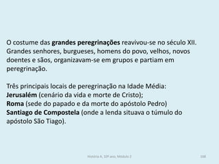 O costume das grandes peregrinações reavivou-se no século XII. 
Grandes senhores, burgueses, homens do povo, velhos, novos doentes e sãos, organizavam-se em grupos e partiam em peregrinação. 
Três principais locais de peregrinação na Idade Média: 
Jerusalém (cenário da vida e morte de Cristo); 
Roma (sede do papado e da morte do apóstolo Pedro) 
Santiago de Compostela (onde a lenda situava o túmulo do apóstolo São Tiago). 
História A, 10º ano, Módulo 2 
168  