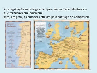 A peregrinação mais longa e perigosa, mas a mais redentora é a que terminava em Jerusalém. 
Mas, em geral, os europeus afluíam para Santiago de Compostela. 
História A, 10º ano, Módulo 2 
169  