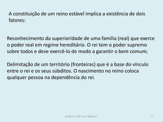 História A, 10º ano, Módulo 2 
17 
A constituição de um reino estável implica a existência de dois fatores: 
Reconhecimento da superioridade de uma família (real) que exerce o poder real em regime hereditário. O rei tem o poder supremo sobre todos e deve exercê-lo de modo a garantir o bem comum; 
Delimitação de um território (fronteiras) que é a base do vínculo entre o rei e os seus súbditos. O nascimento no reino coloca qualquer pessoa na dependência do rei.  
