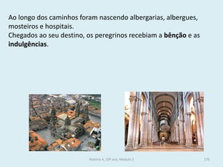 Ao longo dos caminhos foram nascendo albergarias, albergues, mosteiros e hospitais. 
Chegados ao seu destino, os peregrinos recebiam a bênção e as indulgências. 
História A, 10º ano, Módulo 2 
170  