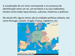 História A, 10º ano, Módulo 2 
18 
A constituição de um reino corresponde a um processo de identificação entre um rei, um território e os seus habitantes. 
Existem entre todos laços étnicos, culturais, históricos e políticos. 
No século XIII, alguns reinos são já unidades políticas estáveis, tais como Portugal, Castela, Aragão, França, Inglaterra, etc.  