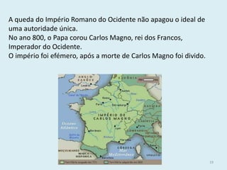 História A, 10º ano, Módulo 2 
19 
A queda do Império Romano do Ocidente não apagou o ideal de uma autoridade única. 
No ano 800, o Papa corou Carlos Magno, rei dos Francos, Imperador do Ocidente. 
O império foi efémero, após a morte de Carlos Magno foi divido.  
