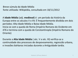 A Idade Média (adj. medieval) é um período da história da Europa entre os séculos V e XV. É frequentemente dividida em dois períodos: Alta Idade Média e Baixa Idade Média. 
Inicia-se com a queda de Roma (Império Romano do Ocidente em 476 e termina com a queda de Constantinopla (Império Romano do Oriente) 
Durante a Alta Idade Média ( séc. V a séc. XI) verifica-se a continuidade dos processos de despovoamento, regressão urbana, e invasões bárbaras iniciadas durante a Antiguidade tardia. 
Breve súmula da Idade Média 
fonte utilizada: Wikipédia, consultada em 18/11/2012 
História A, 10º ano, Módulo 2 
2  