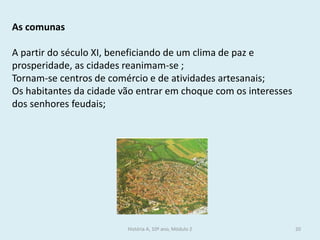História A, 10º ano, Módulo 2 
20 
As comunas 
A partir do século XI, beneficiando de um clima de paz e prosperidade, as cidades reanimam-se ; 
Tornam-se centros de comércio e de atividades artesanais; 
Os habitantes da cidade vão entrar em choque com os interesses dos senhores feudais;  