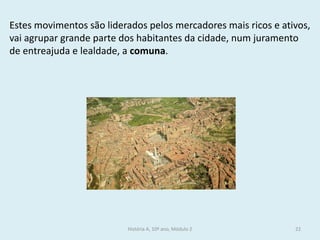 História A, 10º ano, Módulo 2 
22 
Estes movimentos são liderados pelos mercadores mais ricos e ativos, vai agrupar grande parte dos habitantes da cidade, num juramento de entreajuda e lealdade, a comuna.  