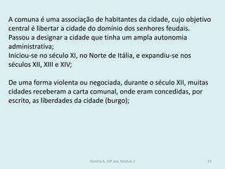 História A, 10º ano, Módulo 2 
23 
A comuna é uma associação de habitantes da cidade, cujo objetivo central é libertar a cidade do domínio dos senhores feudais. 
Passou a designar a cidade que tinha um ampla autonomia administrativa; 
Iniciou-se no século XI, no Norte de Itália, e expandiu-se nos séculos XII, XIII e XIV; 
De uma forma violenta ou negociada, durante o século XII, muitas cidades receberam a carta comunal, onde eram concedidas, por escrito, as liberdades da cidade (burgo); 
 