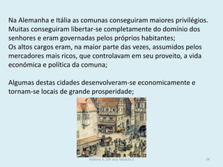 História A, 10º ano, Módulo 2 
24 
Na Alemanha e Itália as comunas conseguiram maiores privilégios. Muitas conseguiram libertar-se completamente do domínio dos senhores e eram governadas pelos próprios habitantes; 
Os altos cargos eram, na maior parte das vezes, assumidos pelos mercadores mais ricos, que controlavam em seu proveito, a vida económica e política da comuna; 
Algumas destas cidades desenvolveram-se economicamente e tornam-se locais de grande prosperidade;  