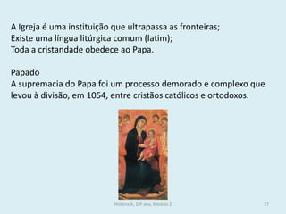 História A, 10º ano, Módulo 2 
27 
A Igreja é uma instituição que ultrapassa as fronteiras; 
Existe uma língua litúrgica comum (latim); 
Toda a cristandade obedece ao Papa. 
Papado 
A supremacia do Papa foi um processo demorado e complexo que levou à divisão, em 1054, entre cristãos católicos e ortodoxos.  