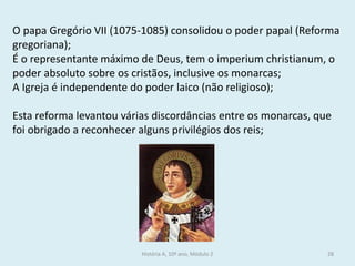 História A, 10º ano, Módulo 2 
28 
O papa Gregório VII (1075-1085) consolidou o poder papal (Reforma gregoriana); 
É o representante máximo de Deus, tem o imperium christianum, o poder absoluto sobre os cristãos, inclusive os monarcas; 
A Igreja é independente do poder laico (não religioso); 
Esta reforma levantou várias discordâncias entre os monarcas, que foi obrigado a reconhecer alguns privilégios dos reis; 
 