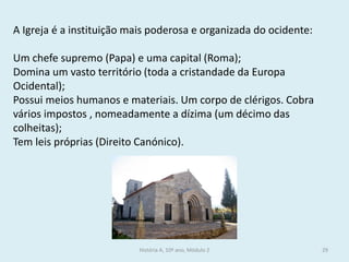 História A, 10º ano, Módulo 2 
29 
A Igreja é a instituição mais poderosa e organizada do ocidente: 
Um chefe supremo (Papa) e uma capital (Roma); 
Domina um vasto território (toda a cristandade da Europa Ocidental); 
Possui meios humanos e materiais. Um corpo de clérigos. Cobra vários impostos , nomeadamente a dízima (um décimo das colheitas); 
Tem leis próprias (Direito Canónico).  