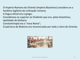 História A, 10º ano, Módulo 2 
30 
O Império Romano do Oriente (Império Bizantino) considera-se o herdeiro legítimo da civilização romana; 
A língua oficial era o grego; 
Considerava-se superior ao Ocidente que era, pelos bizantinos, apelidado de bárbaro; 
Constantinopla era a “nova Roma”; 
O patriarca de Bizâncio era reverenciado por todo o clero do Oriente; 
 