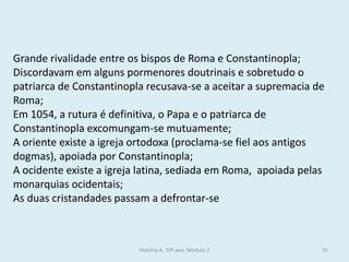 História A, 10º ano, Módulo 2 
31 
Grande rivalidade entre os bispos de Roma e Constantinopla; 
Discordavam em alguns pormenores doutrinais e sobretudo o patriarca de Constantinopla recusava-se a aceitar a supremacia de Roma; 
Em 1054, a rutura é definitiva, o Papa e o patriarca de Constantinopla excomungam-se mutuamente; 
A oriente existe a igreja ortodoxa (proclama-se fiel aos antigos dogmas), apoiada por Constantinopla; 
A ocidente existe a igreja latina, sediada em Roma, apoiada pelas monarquias ocidentais; 
As duas cristandades passam a defrontar-se  
