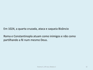 História A, 10º ano, Módulo 2 
32 
Em 1024, a quarta cruzada, ataca e saqueia Bizâncio 
Roma e Constantinopla atuam como inimigos e não como partilhando a fé num mesmo Deus.  