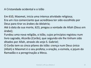 História A, 10º ano, Módulo 2 
33 
A Cristandade ocidental e o Islão 
Em 610, Maomet, inicia uma intensa atividade religiosa; 
Era um rico comerciante que acreditava ter sido escolhido por Deus para tirar os árabes da idolatria; 
Até à data da sua morte, 623, pregou a vontade de Allah (Deus em árabe); 
Fundou uma nova religião, o Islão, cujos princípios registou num livro sagrado, Alcorão (Corão), que segundo ele lhe tinham sido ditados por Allah, através do anjo S. Gabriel; 
O Corão tem os cinco pilares do Islão: crença num Deus único (Allah) e Maomet é o seu profeta; a oração, a esmola, o jejum do Ramadão e a peregrinação a Meca. 
 