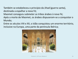 História A, 10º ano, Módulo 2 
34 
Também se estabeleceu o princípio da Jihad (guerra santa), destinada a espalhar a nova Fé; 
Maomet conseguiu submeter as tribos árabes à nova Fé; 
Após a morte de Maomet, os árabes dispuseram-se a conquistar o Mundo; 
Entre os séculos VIII e XII, o Islão conquistou um enorme território, inclusive na Europa, uma parte da península Ibérica;  