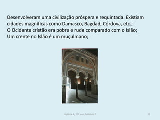 História A, 10º ano, Módulo 2 
35 
Desenvolveram uma civilização próspera e requintada. Existiam cidades magnificas como Damasco, Bagdad, Córdova, etc.; 
O Ocidente cristão era pobre e rude comparado com o Islão; 
Um crente no Islão é um muçulmano;  