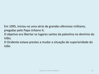 História A, 10º ano, Módulo 2 
36 
Em 1095, iniciou-se uma série de grandes ofensivas militares, pregadas pelo Papa Urbano II; 
O objetivo era libertar os lugares santos da palestina no domínio do Islão; 
O Ocidente estava prestes a mudar a situação de superioridade do Islão  