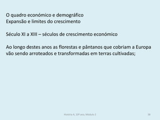 História A, 10º ano, Módulo 2 
38 
O quadro económico e demográfico 
Expansão e limites do crescimento 
Século XI a XIII – séculos de crescimento económico 
Ao longo destes anos as florestas e pântanos que cobriam a Europa vão sendo arroteados e transformadas em terras cultivadas;  