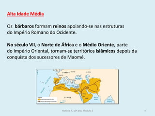 Alta Idade Média 
Os bárbaros formam reinos apoiando-se nas estruturas do Império Romano do Ocidente. 
No século VII, o Norte de África e o Médio Oriente, parte do Império Oriental, tornam-se territórios islâmicos depois da conquista dos sucessores de Maomé. 
História A, 10º ano, Módulo 2 
4  