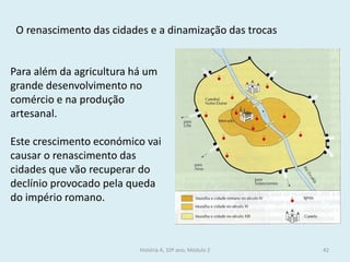História A, 10º ano, Módulo 2 
42 
Para além da agricultura há um grande desenvolvimento no comércio e na produção artesanal. 
Este crescimento económico vai causar o renascimento das cidades que vão recuperar do declínio provocado pela queda do império romano. 
O renascimento das cidades e a dinamização das trocas  