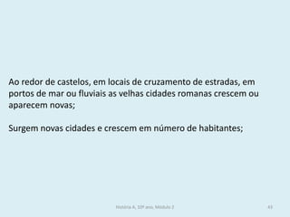 História A, 10º ano, Módulo 2 
43 
Ao redor de castelos, em locais de cruzamento de estradas, em portos de mar ou fluviais as velhas cidades romanas crescem ou aparecem novas; 
Surgem novas cidades e crescem em número de habitantes;  