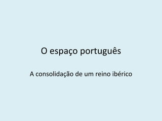 O espaço português 
A consolidação de um reino ibérico  