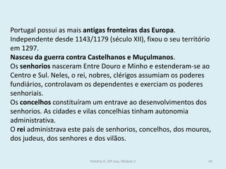 Portugal possui as mais antigas fronteiras das Europa. Independente desde 1143/1179 (século XII), fixou o seu território em 1297. 
Nasceu da guerra contra Castelhanos e Muçulmanos. 
Os senhorios nasceram Entre Douro e Minho e estenderam-se ao Centro e Sul. Neles, o rei, nobres, clérigos assumiam os poderes fundiários, controlavam os dependentes e exerciam os poderes senhoriais. 
Os concelhos constituíram um entrave ao desenvolvimentos dos senhorios. As cidades e vilas concelhias tinham autonomia administrativa. 
O rei administrava este país de senhorios, concelhos, dos mouros, dos judeus, dos senhores e dos vilãos. 
História A, 10º ano, Módulo 2 
45  