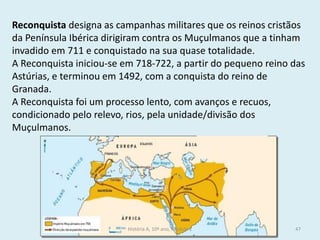 Reconquista designa as campanhas militares que os reinos cristãos da Península Ibérica dirigiram contra os Muçulmanos que a tinham invadido em 711 e conquistado na sua quase totalidade. 
A Reconquista iniciou-se em 718-722, a partir do pequeno reino das Astúrias, e terminou em 1492, com a conquista do reino de Granada. 
A Reconquista foi um processo lento, com avanços e recuos, condicionado pelo relevo, rios, pela unidade/divisão dos Muçulmanos. 
História A, 10º ano, Módulo 2 
47  