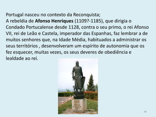 Portugal nasceu no contexto da Reconquista; 
A rebeldia de Afonso Henriques (1109?-1185), que dirigia o Condado Portucalense desde 1128, contra o seu primo, o rei Afonso VII, rei de Leão e Castela, imperador das Espanhas, faz lembrar a de muitos senhores que, na Idade Média, habituados a administrar os seus territórios , desenvolveram um espírito de autonomia que os fez esquecer, muitas vezes, os seus deveres de obediência e lealdade ao rei. 
História A, 10º ano, Módulo 2 
48  