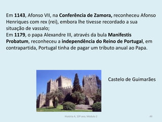 Em 1143, Afonso VII, na Conferência de Zamora, reconheceu Afonso Henriques com rex (rei), embora lhe tivesse recordado a sua situação de vassalo; 
Em 1179, o papa Alexandre III, através da bula Manifestis Probatum, reconheceu a independência do Reino de Portugal, em contrapartida, Portugal tinha de pagar um tributo anual ao Papa. 
Castelo de Guimarães 
História A, 10º ano, Módulo 2 
49  