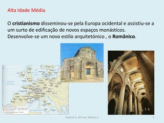 Alta Idade Média 
O cristianismo disseminou-se pela Europa ocidental e assistiu-se a um surto de edificação de novos espaços monásticos. 
Desenvolve-se um novo estilo arquitetónico , o Românico. 
História A, 10º ano, Módulo 2 
5  