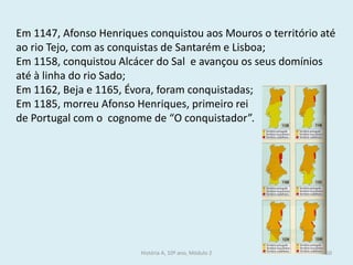 Em 1147, Afonso Henriques conquistou aos Mouros o território até ao rio Tejo, com as conquistas de Santarém e Lisboa; 
Em 1158, conquistou Alcácer do Sal e avançou os seus domínios até à linha do rio Sado; 
Em 1162, Beja e 1165, Évora, foram conquistadas; 
Em 1185, morreu Afonso Henriques, primeiro rei 
de Portugal com o cognome de “O conquistador”. 
História A, 10º ano, Módulo 2 
50  