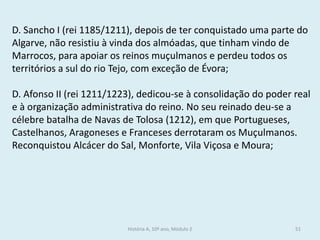D. Sancho I (rei 1185/1211), depois de ter conquistado uma parte do Algarve, não resistiu à vinda dos almóadas, que tinham vindo de Marrocos, para apoiar os reinos muçulmanos e perdeu todos os territórios a sul do rio Tejo, com exceção de Évora; 
D. Afonso II (rei 1211/1223), dedicou-se à consolidação do poder real e à organização administrativa do reino. No seu reinado deu-se a célebre batalha de Navas de Tolosa (1212), em que Portugueses, Castelhanos, Aragoneses e Franceses derrotaram os Muçulmanos. 
Reconquistou Alcácer do Sal, Monforte, Vila Viçosa e Moura; 
História A, 10º ano, Módulo 2 
51  
