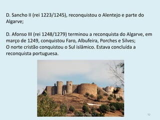 D. Sancho II (rei 1223/1245), reconquistou o Alentejo e parte do Algarve; 
D. Afonso III (rei 1248/1279) terminou a reconquista do Algarve, em março de 1249, conquistou Faro, Albufeira, Porches e Silves; 
O norte cristão conquistou o Sul islâmico. Estava concluída a reconquista portuguesa. 
História A, 10º ano, Módulo 2 
52  