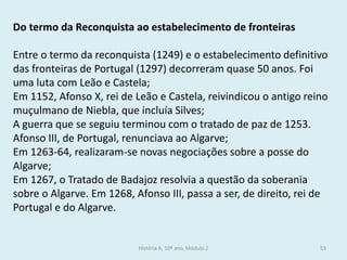 Do termo da Reconquista ao estabelecimento de fronteiras 
Entre o termo da reconquista (1249) e o estabelecimento definitivo das fronteiras de Portugal (1297) decorreram quase 50 anos. Foi uma luta com Leão e Castela; 
Em 1152, Afonso X, rei de Leão e Castela, reivindicou o antigo reino muçulmano de Niebla, que incluía Silves; 
A guerra que se seguiu terminou com o tratado de paz de 1253. Afonso III, de Portugal, renunciava ao Algarve; 
Em 1263-64, realizaram-se novas negociações sobre a posse do Algarve; 
Em 1267, o Tratado de Badajoz resolvia a questão da soberania sobre o Algarve. Em 1268, Afonso III, passa a ser, de direito, rei de Portugal e do Algarve. 
História A, 10º ano, Módulo 2 
53  