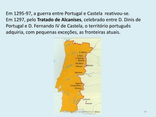 Em 1295-97, a guerra entre Portugal e Castela reativou-se. 
Em 1297, pelo Tratado de Alcanises, celebrado entre D. Dinis de Portugal e D. Fernando IV de Castela, o território português adquiria, com pequenas exceções, as fronteiras atuais. 
História A, 10º ano, Módulo 2 
54  
