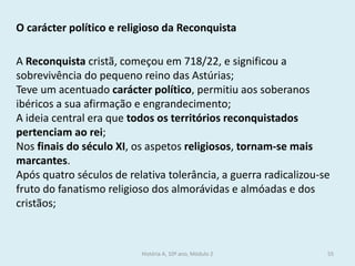 O carácter político e religioso da Reconquista 
A Reconquista cristã, começou em 718/22, e significou a sobrevivência do pequeno reino das Astúrias; 
Teve um acentuado carácter político, permitiu aos soberanos ibéricos a sua afirmação e engrandecimento; 
A ideia central era que todos os territórios reconquistados pertenciam ao rei; 
Nos finais do século XI, os aspetos religiosos, tornam-se mais marcantes. 
Após quatro séculos de relativa tolerância, a guerra radicalizou-se fruto do fanatismo religioso dos almorávidas e almóadas e dos cristãos; 
História A, 10º ano, Módulo 2 
55  