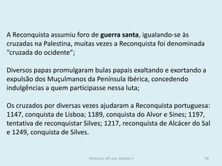 A Reconquista assumiu foro de guerra santa, igualando-se às cruzadas na Palestina, muitas vezes a Reconquista foi denominada “cruzada do ocidente”; 
Diversos papas promulgaram bulas papais exaltando e exortando a expulsão dos Muçulmanos da Península Ibérica, concedendo indulgências a quem participasse nessa luta; 
Os cruzados por diversas vezes ajudaram a Reconquista portuguesa: 1147, conquista de Lisboa; 1189, conquista do Alvor e Sines; 1197, tentativa de reconquistar Silves; 1217, reconquista de Alcácer do Sal e 1249, conquista de Silves. 
História A, 10º ano, Módulo 2 
56  